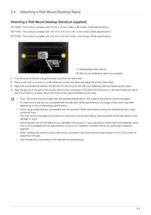 Page 15Installing the Product2-4
2-4 Attaching a Wall Mount/Desktop Stand
Attaching a Wall Mount/Desktop Stand(not supplied)
P2370HD : This product complies with 75 mm x 75 mm (2.95 x 2.95 inches) VESA specifications.
P2570HD : This product complies with 100 mm x 100 mm (3.94 x 3.94 inches) VESA specifications. 
P2770HD : This product complies with 100 mm x 100 mm (3.94 x 3.94 inches) VESA specifications. 
1.Turn the product off and unplug the power cord from the wall outlet.
2.Place a soft cloth or cushion on...