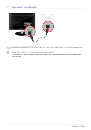 Page 242-11Installing the Product
2-11 Connecting to an Amplifier
Connect the [DIGITAL AUDIO OUT (OPTICAL)] terminal of your monitor to the optical input of your amplifier using an optical 
cable.
 • If no sound is emitted from the monitor, you need to use an amplifier.
• For information on how to connect a speaker and amplifier, refer to the respective user manuals provided by their 
manufacturers.
 
 