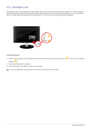 Page 262-13Installing the Product
2-13 Kensington Lock 
A Kensington Lock is an anti-theft device that enables users to lock the product so that they can safely use it in public locations. 
Since the shape and usage of the locking device may differ depending on the model and the manufacturer, for more information, 
refer to the User Manual supplied with the locking device. You have to purchase the locking device separately.
Locking the product
1.Insert the locking part of the locking device into the hole of the...