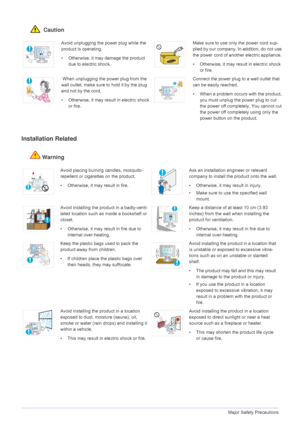 Page 61-3Major Safety Precautions
 Caution
Installation Related 
Warning
Avoid unplugging the power plug while the 
product is operating.
• Otherwise, it may damage the product 
due to electric shock.Make sure to use only the power cord sup-
plied by our company. In addition, do not use 
the power cord of another electric appliance. 
• Otherwise, it may result in electric shock 
or fire. 
 When unplugging the power plug from the 
wall outlet, make sure to hold it by the plug 
and not by the cord. 
• Otherwise,...