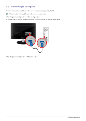 Page 162-5Installing the Product
2-5 Connecting to a Computer
1. Connect the product to a PC depending on the video output supported by the PC.
 The connecting part may differ depending on the product model. 
When the graphics card provides a D-Sub (analog) output
• Connect the [PC IN] port of the product to the [D-Sub] port of the PC with the D-Sub cable. 
When the graphics card provides a DVI (digital) output
 