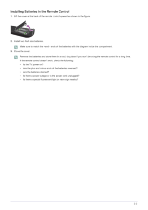 Page 31Using the Product3-3
Installing Batteries in the Remote Control
1.Lift the cover at the back of the remote control upward as shown in the figure.
2.Install two AAA size batteries.
 Make sure to match the +and - ends of the batteries with the diagram inside the compartment. 
3.Close the cover.
 Remove the batteries and store them in a cool, dry place if you wont be using the remote control for a long time.
If the remote control doesnt work, check the following :
• Is the TV power on?
• Are the plus and...