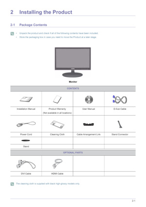 Page 11Installing the Product2-1
2 Installing the Product
2-1 Package Contents
 • Unpack the product and check if all of the following contents have been included.
• Store the packaging box in case you need to move the Product at a later stage.
 
Monitor
 The cleaning cloth is supplied with black high-glossy models only. 
CONTENTS
Installation Manual Product Warranty
(Not available in all locations)User Manual D-Sub Cable
Power Cord Cleaning Cloth Cable Arrangement Link Stand Connector
Stand
OPTIONAL PARTS
DVI...