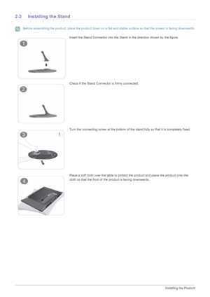 Page 122-2Installing the Product
2-2 Installing the Stand
 Before assembling the product, place the product down on a flat and stable surface so that the screen is facing downwards. 
Insert the Stand Connector into the Stand in the direction shown by the figure.
Check if the Stand Connector is firmly connected.
Turn the connecting screw at the bottom of the stand fully so that it is completely fixed.
Place a soft cloth over the table to protect the product and place the product onto the 
cloth so that the front...