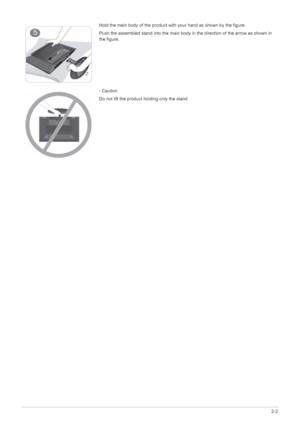 Page 13Installing the Product2-2
Hold the main body of the product with your hand as shown by the figure.
Push the assembled stand into the main body in the direction of the arrow as shown in 
the figure.
- Caution
Do not lift the product holding only the stand
 
