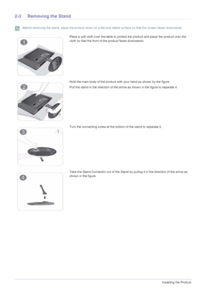 Page 142-3Installing the Product
2-3 Removing the Stand
 Before removing the stand, place the product down on a flat and stable surface so that the screen faces downwards. 
Place a soft cloth over the table to protect the product and place the product onto the 
cloth so that the front of the product faces downwards.
Hold the main body of the product with your hand as shown by the figure. 
Pull the stand in the direction of the arrow as shown in the figure to separate it.
Turn the connecting screw at the bottom...