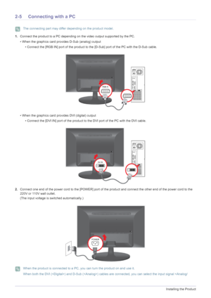 Page 162-5Installing the Product
2-5 Connecting with a PC
 The connecting part may differ depending on the product model. 
1.Connect the product to a PC depending on the video output supported by the PC.
• When the graphics card provides D-Sub (analog) output
• Connect the [RGB IN] port of the product to the [D-Sub] port of the PC with the D-Sub cable.
• When the graphics card provides DVI (digital) output
• Connect the [DVI IN] port of the product to the DVI port of the PC with the DVI cable.
2.Connect one end...