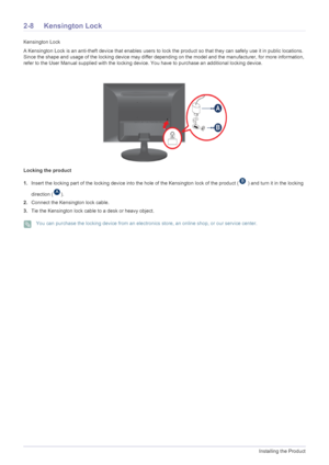Page 202-8Installing the Product
2-8 Kensington Lock
Kensington Lock
A Kensington Lock is an anti-theft device that enables users to lock the product so that they can safely use it in public locations. 
Since the shape and usage of the locking device may differ depending on the model and the manufacturer, for more information, 
refer to the User Manual supplied with the locking device. You have to purchase an additional locking device.
Locking the product
1.Insert the locking part of the locking device into the...