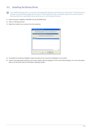 Page 23Using the product3-3
3-3 Installing the Device Driver
 If you install the device driver, you can set up the appropriate resolution and frequency for the product. The device driver is 
included on the CD-ROM supplied with the product. If the supplied drive file is corrupted, please visit a service center or 
Samsung Electronics website(http://www.samsung.com/), and download the driver.
 
1.Insert the driver installation CD-ROM into the CD-ROM drive.
2.Click on Windows Driver.
3.Select the model of your...