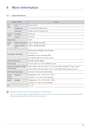 Page 39More Information6-1
6 More Information
6-1 Specifications
 Class B (Information Communication equipment for residential use)
This device has been registered regarding EMI for home use (Class B). It may be used in all areas. (Class B equipment 
emits less electromagnetic waves than Class A equipment.)
 
MODEL NAMEP2450H
LCD 
PanelSize 24 inch (61cm)
Display area 531.36 mm(H) x 298.89 mm(V)
Pixel Pitch 0.2768 mm (H) X 0.2768 mm (V)
Synchro-
nizationHorizontal 30~81 kHz
Vertical 50~75 Hz
Display Color...