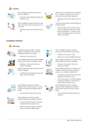 Page 61-3Major Safety Precautions
 Caution
Installation Related 
 Warning
Avoid unplugging the power plug while the 
product is operating.
• Otherwise, it may damage the product due 
to electric shock.Make sure to use only the power cord supplied 
by our company. In addition, do not use the 
power cord of another electric appliance. 
• Otherwise, it may result in electric shock or 
fire. 
When unplugging the power plug from the wall 
outlet, make sure to hold it by the plug and not 
by the cord. 
• Otherwise,...