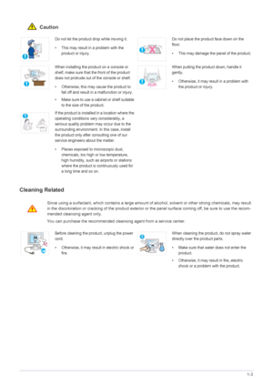Page 7Major Safety Precautions1-3
 Caution
Cleaning Related
Do not let the product drop while moving it. 
• This may result in a problem with the 
product or injury. Do not place the product face down on the 
floor.
• This may damage the panel of the product.
When installing the product on a console or 
shelf, make sure that the front of the product 
does not protrude out of the console or shelf.
• Otherwise, this may cause the product to 
fall off and result in a malfunction or injury.
• Make sure to use a...