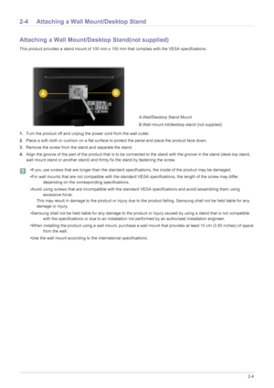 Page 15Installing the Product2-4
2-4 Attaching a Wall Mount/Desktop Stand
Attaching a Wall Mount/Desktop Stand(not supplied)
This product provides a stand mount of 100 mm x 100 mm that complies with the VESA specifications.
1.Turn the product off and unplug the power cord from the wall outlet.
2.Place a soft cloth or cushion on a flat surface to protect the panel and place the product face down.
3.Remove the screw from the stand and separate the stand.
4.Align the groove of the part of the product that is to be...