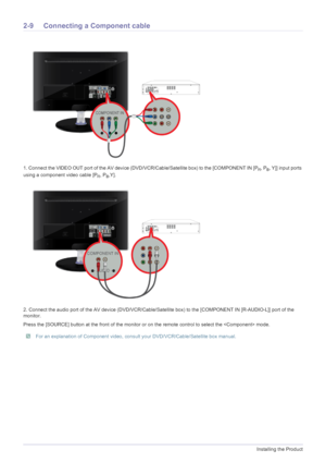 Page 222-9Installing the Product
2-9 Connecting a Component cable 
1. Connect the VIDEO OUT port of the AV device (DVD/VCR/Cable/Satellite box) to the [COMPONENT IN [PR, PB, Y]] input ports 
using a component video cable [P
R, PB,Y].
2. Connect the audio port of the AV device (DVD/VCR/Cable/Satellite box) to the [COMPONENT IN [R-AUDIO-L]] port of the 
monitor.
Press the [SOURCE] button at the front of the monitor or on the remote control to select the  mode.
 For an explanation of Component video, consult your...