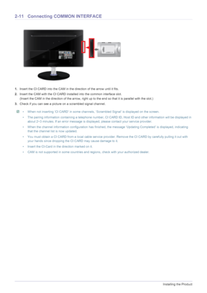 Page 242-11Installing the Product
2-11 Connecting COMMON INTERFACE
1.Insert the CI CARD into the CAM in the direction of the arrow until it fits.
2.Insert the CAM with the CI CARD installed into the common interface slot.
(Insert the CAM in the direction of the arrow, right up to the end so that it is parallel with the slot.)
3.Check if you can see a picture on a scrambled signal channel.
 • When not inserting ‘CI CARD’ in some channels, ‘Scrambled Signal’ is displayed on the screen.
• The pairing information...