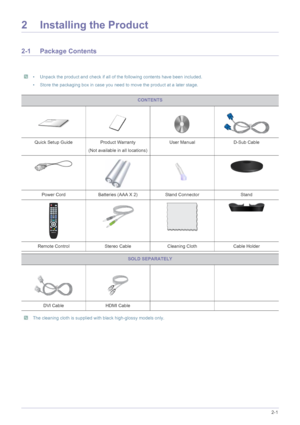 Page 11Installing the Product2-1
2 Installing the Product
2-1 Package Contents
 • Unpack the product and check if all of the following contents have been included.
• Store the packaging box in case you need to move the product at a later stage.
 
 The cleaning cloth is supplied with black high-glossy models only.
 
CONTENTS
Quick Setup Guide Product Warranty
(Not available in all locations)User Manual D-Sub Cable
Power Cord Batteries (AAA X 2) Stand Connector Stand
Remote Control Stereo Cable Cleaning Cloth...
