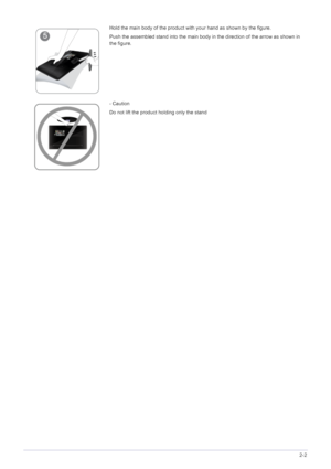 Page 13Installing the Product2-2
Hold the main body of the product with your hand as shown by the figure.
Push the assembled stand into the main body in the direction of the arrow as shown in 
the figure.
- Caution
Do not lift the product holding only the stand
 