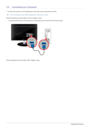 Page 162-5Installing the Product
2-5 Connecting to a Computer
1. Connect the product to a PC depending on the video output supported by the PC.
 The connecting part may differ depending on the product model. 
When the graphics card provides a D-Sub  output
• Connect the [PC IN] port of the product to the [D-Sub] port of the PC with the D-Sub cable. 
When the graphics card provides a DVI  output
 