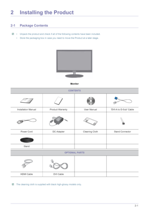 Page 11Installing the Product2-1
2 Installing the Product
2-1 Package Contents
 • Unpack the product and check if all of the following contents have been included.
• Store the packaging box in case you need to move the Product at a later stage.
 
Monitor
 The cleaning cloth is supplied with black high-glossy models only. 
CONTENTS
Installation Manual Product Warranty User Manual DVI-A to D-Sub Cable
Power Cord DC-Adapter Cleaning Cloth Stand Connector
Stand
OPTIONAL PARTS
HDMI Cable DVI Cable
 