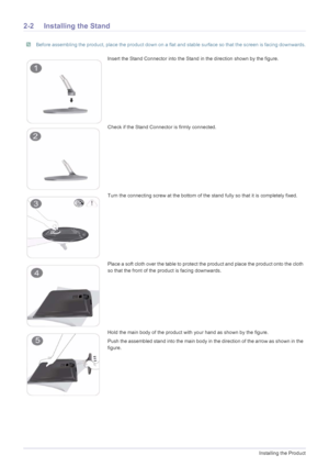 Page 122-2Installing the Product
2-2 Installing the Stand
 Before assembling the product, place the product down on a flat and stable surface so that the screen is facing downwards. 
Insert the Stand Connector into the Stand in the direction shown by the figure.
Check if the Stand Connector is firmly connected.
Turn the connecting screw at the bottom of the stand fully so that it is completely fixed.
Place a soft cloth over the table to protect the product and place the product onto the cloth 
so that the front...