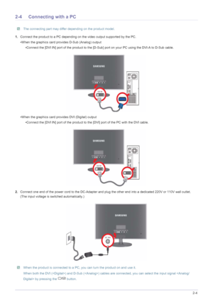 Page 15Installing the Product2-4
2-4 Connecting with a PC
 The connecting part may differ depending on the product model. 
1.Connect the product to a PC depending on the video output supported by the PC.
•When the graphics card provides D-Sub (Analog) output
•Connect the [DVI IN] port of the product to the [D-Sub] port on your PC using the DVI-A to D-Sub cable.
•When the graphics card provides DVI (Digital) output
•Connect the [DVI IN] port of the product to the [DVI] port of the PC with the DVI cable....