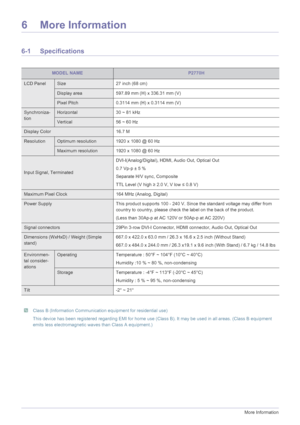 Page 386-1More Information
6 More Information
6-1 Specifications
 Class B (Information Communication equipment for residential use)
This device has been registered regarding EMI for home use (Class B). It may be used in all areas. (Class B equipment 
emits less electromagnetic waves than Class A equipment.)
 
MODEL NAMEP2770H
LCD PanelSize 27 inch (68 cm)
Display area 597.89 mm (H) x 336.31 mm (V)
Pixel Pitch 0.3114 mm (H) x 0.3114 mm (V)
Synchroniza-
tionHorizontal 30 ~ 81 kHz
Vertical 56 ~ 60 Hz
Display Color...