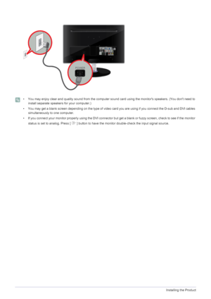 Page 182-5Installing the Product
 • You may enjoy clear and quality sound from the computer sound card using the monitors speakers. (You dont need to 
install separate speakers for your computer.)
• You may get a blank screen depending on the type of video card you are using if you connect the D-sub and DVI cables 
simultaneously to one computer.
• If you connect your monitor properly using the DVI connector but get a blank or fuzzy screen, check to see if the monitor 
status is set to analog. Press [   ]...