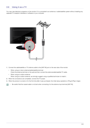 Page 19Installing the Product2-6
2-6 Using it as a TV
You may view television programs on the monitor if it is connected to an antenna or cable/satellite system without installing any 
separate TV reception hardware or software on your computer.
1.Connect the cable/satellite or TV antenna cable to the [ANT IN] port on the rear side of the monitor.
• When using an indoor antenna/cable/satellite terminal:
Check the antenna terminal on the wall and then connect the antenna/cable/satellite TV cable.
• When using an...