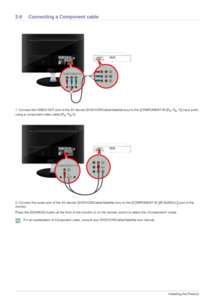 Page 222-9Installing the Product
2-9 Connecting a Component cable 
1. Connect the VIDEO OUT port of the AV device (DVD/VCR/Cable/Satellite box) to the [COMPONENT IN [PR, PB, Y]] input ports 
using a component video cable [P
R, PB,Y].
2. Connect the audio port of the AV device (DVD/VCR/Cable/Satellite box) to the [COMPONENT IN [[R-AUDIO-L]] port of the 
monitor.
Press the [SOURCE] button at the front of the monitor or on the remote control to select the  mode.
 For an explanation of Component video, consult your...