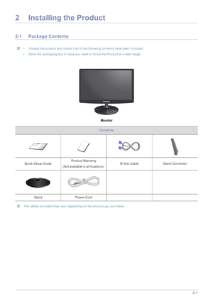 Page 11Installing the Product2-1
2 Installing the Product
2-1 Package Contents
 • Unpack the product and check if all of the following contents have been included.
• Store the packaging box in case you need to move the Product at a later stage.
 
Monitor
 The cables provided may vary depending on the product you purchase. 
Contents
Quick Setup GuideProduct Warranty
(Not available in all locations) D-Sub Cable  Stand Connector
Stand Power Cord
 