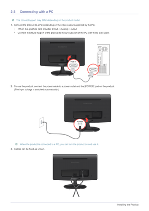 Page 142-3Installing the Product
2-3 Connecting with a PC
 The connecting part may differ depending on the product model. 
1.Connect the product to a PC depending on the video output supported by the PC.
•  When the graphics card provides D-Sub	Analog
output
• Connect the [RGB IN] port of the product to the [D-Sub] port of the PC with the D-Sub cable.
2.To use the product, connect the power cable to a power outlet and the [POWER] port on the product.
(The input voltage is switched automatically.)
 When the...