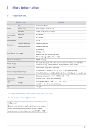 Page 23More Information5-1
5 More Information
5-1 Specifications
 
MODEL NAMES19A10N
Panel
Size18.5 inches (47 cm)
Display area 40.98 cm (H) x 23.04 cm (V)
Pixel Pitch0.0300 cm (H) x 0.0300 cm (V)
Synchroniza-
tionHorizontal30 ~ 81 kHz
Vertical56 ~ 75 Hz
Display Color 16.7 M
ResolutionOptimum resolution 1366x768 @ 60 Hz
Maximum resolution 1366x768 @ 60 Hz
Input Signal, Terminated RGB Analog
0.7 Vp-p ± 5%
separate H/V sync, Composite, SOG
TTL level (V high 
≥ 2.0V, V low  ≤ 0.8V)
Maximum Pixel Clock 89MHz...