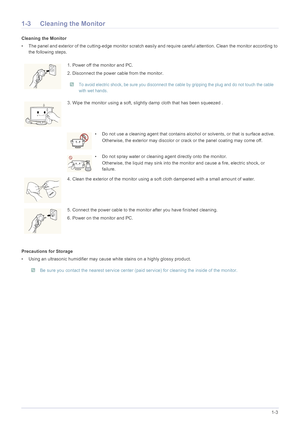 Page 5Major Safety Precautions1-3
1-3 Cleaning the Monitor
Cleaning the Monitor
• The panel and exterior of the cutting-edge monitor scratch easily and require careful attention. Clean the monitor according to 
the following steps.
Precautions for Storage
• Using an ultrasonic humidifier may cause white stains on a highly glossy product.
 Be sure you contact the nearest service center (paid service) for cleaning the inside of the monitor.
 
1. Power off the monitor and PC.
2. Disconnect the power cable from...