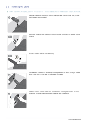 Page 122-2Installing the Product
2-2 Installing the Stand
 Before assembling the product, place the product down on a flat and stable surface so that the screen is facing downwards. 
insert the adapter into the head of monitor,when you head a sound click then you had 
fixed the stand-body completely
when insert the ADAPTER,one hand hold it and another hand press the head as picture 
showing
the press direction is 45°as picture showing
push the stand-base into the stand-body fo llowing the arrow as shown,when...