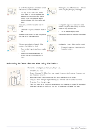 Page 101-4Major Safety Precautions
Maintaining the Correct Posture when Using this Product 
Be careful that adaptor should not be in contact 
with water and therefore not be wet. 
• This may cause a malfunction, electric 
shock or fire. Do not use adaptor by the 
waterside or outside particularly when it 
rains or snows. Be  careful that adaptor 
should not be wet while cleaning floor with 
water.Watching the product from too close a distance 
continuously may damage your eyesight.
Avoid using a humidifier or...