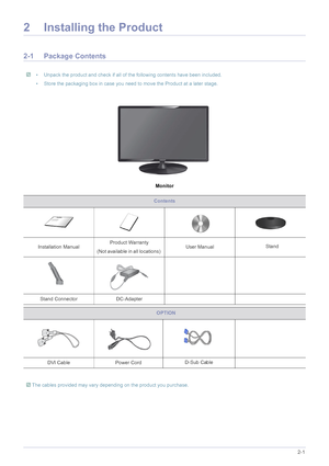 Page 12Installing the Product2-1
2 Installing the Product
2-1 Package Contents
 • Unpack the product and check if all of the following contents have been included.
• Store the packaging box in case you need to move the Product at a later stage.
 
Monitor
Contents
Installation ManualProduct Warranty
(Not available in all locations)  User Manual
D-Sub Ca ble 
Stand Connector
DC-Adapter Stand
DVI Cable                                 Power Cord
 The cables provided may vary depending on the product you purchase....