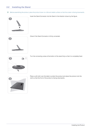 Page 132-2Installing the Product
2-2 Installing the Stand
 Before assembling the product, place the product down on a flat and stable surface so that the screen is facing downwards. 
Insert the Stand Connector into the Stand in the direction shown by the figure.
Check if the Stand Connector is firmly connected.
Turn the connecting screw at the bottom of the stand fully so that it is completely fixed.
Place a soft cloth over the table to protect the product and place the product onto the 
cloth so that the front...