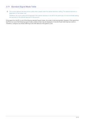 Page 33Using the product3-11
3-11 Standard Signal Mode Table
 This product delivers the best picture quality when viewed under the optimal resolution setting. The optimal resolution is 
dependent on the screen size.
Therefore, the visual quality will be degraded if the optimal resolution is not set for the panel size. It is recommended setti ng 
the resolution to the optimal resolution of the product.
 
If the signal from the PC is one of the following standard signal  modes, the screen is set automatically....