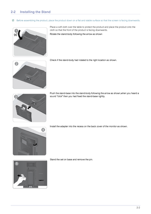 Page 13Installing the Product2-2
2-2 Installing the Stand
 Before assembling the product, place the product down on a flat and stable surface so that the screen is facing downwards. 
Place a soft cloth over the table to protect the product and place the product onto the 
cloth so that the front of the product is facing downwards.
Rotate the stand-body following the arrow as shown
Check if the stand-body had rotated to the right location as shown.
Push the stand-base into the stand-body follo wing the arrow as...