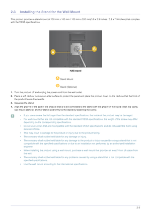 Page 15Installing the Product2-3
2-3 Installing the Stand for the Wall Mount
This product provides a stand mount of 100 mm x 100 mm / 100 mm  x 200 mm(3.9 x 3.9 inches / 3.9 x 7.9 inches) that complies 
with the VESA specifications.
HAS stand
1. Turn the product off and unplug the power cord from the wall outlet.
2. Place a soft cloth or cushion on a flat surface to protect the panel and place the product down  on the cloth so that the front of 
the product faces downwards.
3. Separate the stand.
4. Align the...