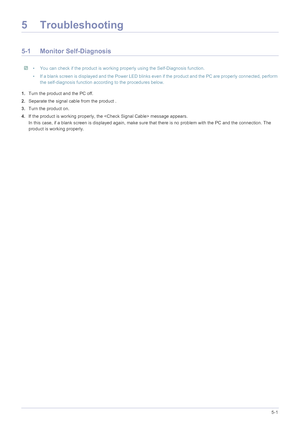 Page 61Troubleshooting5-1
5 Troubleshooting
5-1 Monitor Self-Diagnosis
 • You can check if the product is working properly using the Self-Diagnosis function.
• If a blank screen is displayed and the Power LED blinks even if the product and the PC are properly connected, perform  the self-diagnosis function according to the procedures below.
 
1.Turn the product and the PC off.
2. Separate the signal cable from the product .
3. Turn the product on. 
4. If the product is working properly, the  message appears.
In...