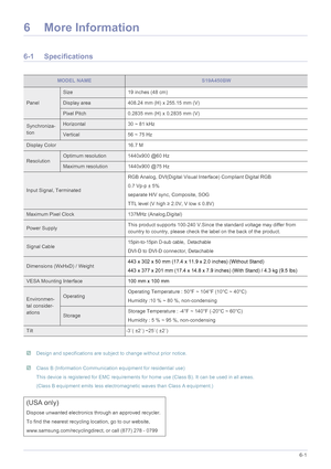 Page 65More Information6-1
6 More Information
6-1 Specifications
 
 Design and specifications are subject to change without prior notice.  Class B (Information Communication equipment for residential use)
This device is registered for EMC requirements for home use (Class B) . It can be used in all areas. 
(Class B equipment emits less electrom agnetic waves than Class A equipment.)
 
MODEL NAMES19A450BW
Panel
Size19 inches (48 cm)
Display area408.24 mm (H) x 255.15 mm (V)
Pixel Pitch0.2835 mm (H) x 0.2835 mm...