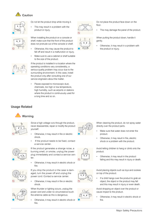 Page 81-4Major Safety Precautions
 Caution
Usage Related
 Warning
Do not let the product drop while moving it. 
• This may result in a problem with the  product or injury. Do not place the product face down on the 
floor.
• This may damage the panel of the product.
When installing the pro duct on a console or 
shelf, make sure that the front of the product 
does not protrude out of the console or shelf.
• Otherwise, this may  cause the product to 
fall off and result in a  malfunction or injury.
• Make sure to...