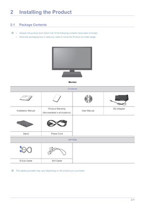 Page 11Installing the Product2-1
2 Installing the Product
2-1 Package Contents
 • Unpack the product and check if all of the following contents have been included.
• Store the packaging box in case you need to move the Product at a later stage.
 
Monitor
 The cables provided may vary depending on the product you purchase. 
Contents
Installation Manual Product Warranty
(Not available in all locations)  User ManualDC-Adapter
Stand Power Cord
OPTION
D-Sub Cable  DVI Cable
 