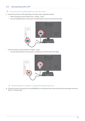 Page 15Installing the Product2-4
2-4 Connecting with a PC
 The connecting part may differ depending on the product model. 
1.Connect the product to a PC depending  on the video output supported by the PC.
•  When the graphics card provides D-Sub 	Analog 
output
• Connect the [RGB IN] port of the product to t he [D-Sub] port of the PC with the D-Sub cable.
•  When the graphics card provides DVI 	Digital 
 output
•  Connect the [DVI IN] port of the product to the [DVI] port of the PC with the DVI cable....