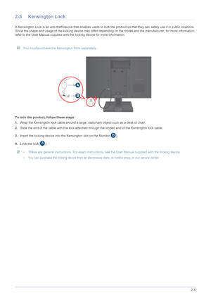 Page 17Installing the Product2-5
2-5 Kensington Lock
A Kensington Lock is an anti-theft device that enables users to lock the product so  that they can safely use it in public locations. 
Since the shape and usage of the locking device may differ depending on the model and the manufacturer, for more information, 
refer to the User Manual supplied with the locking device for more information.
 You must purchase the Kensington Lock separately. 
To lock the product, follow these steps: 
1. Wrap the Kensington lock...