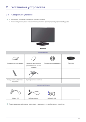 Page 14Установка устройства 2-1
2Установка  устройства
2-1 Содержимое  упаковки
 • Распакуйте  устройство  и  проверьте  комплект поставки . 
• Сохраните  упаковку , если  она  может  пригодиться  при  транспортировке  устройства  в  будущем .
 
Монитор
СОДЕРЖАНИЕ
Руководство  по  установке Гарантия  на  устройство
(Прилагается  не  во  всех  
странах )  Руководство 
пользователя
Кабель  D-Sub  
Соединительный  элемент  
подставки Адаптер
 постоянного  тока Подставка
 
Кабель  DVI...