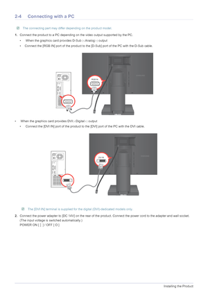 Page 162-4Installing the Product
2-4 Connecting with a PC
 The connecting part may differ depending on the product model. 
1.Connect the product to a PC depending  on the video output supported by the PC.
•  When the graphics card provides D-Sub 	Analog 
output
• Connect the [RGB IN] port of the product to t he [D-Sub] port of the PC with the D-Sub cable.
•  When the graphics card provides DVI 	Digital 
 output
•  Connect the [DVI IN] port of the product to the [DVI] port of the PC with the DVI cable....