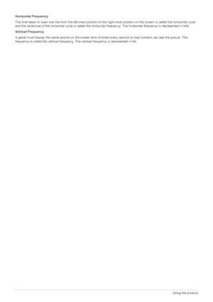 Page 383-12Using the product
Horizontal Frequency
The time taken to scan one line from the left-most position to the right-most position on the screen is called the horizontal cycle 
and the reciprocal of the horizontal cycle is called the horizontal frequency. The horizontal frequency is represented in kHz.
Vertical Frequency
A panel must display the same picture on the screen tens of times every second so that humans can see the picture. This 
frequency is called the vertical frequency. The vertical frequency...