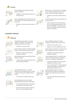 Page 81-4Major Safety Precautions
 Caution
Installation Related 
 Warning
Avoid unplugging the power plug while the 
product is operating.
• Otherwise, it may damage the product due 
to electric shock.Make sure to use only the power cord supplied 
by our company. In addition, do not use the 
power cord of another electric appliance. 
• Otherwise, it may result in electric shock or 
fire. 
When unplugging the power plug from the wall 
outlet, make sure to hold it by the plug and not 
by the cord. 
• Otherwise,...